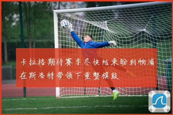 卡拉格期待赛季尽快结束盼利物浦在斯洛特带领下重整旗鼓