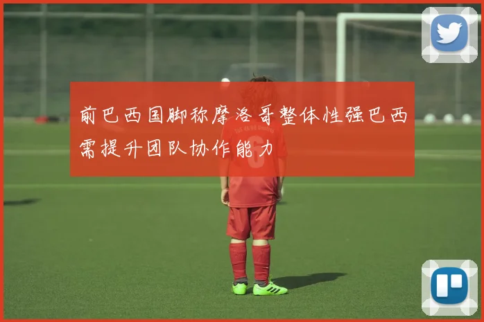 前巴西国脚称摩洛哥整体性强巴西需提升团队协作能力
