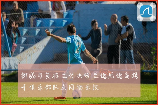 挪威与英格兰对决哈兰德厄德高携手俱乐部队友同场竞技