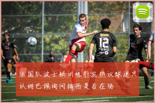 法国队波士顿训练引发热议球迷只认姆巴佩询问梅西是否在场
