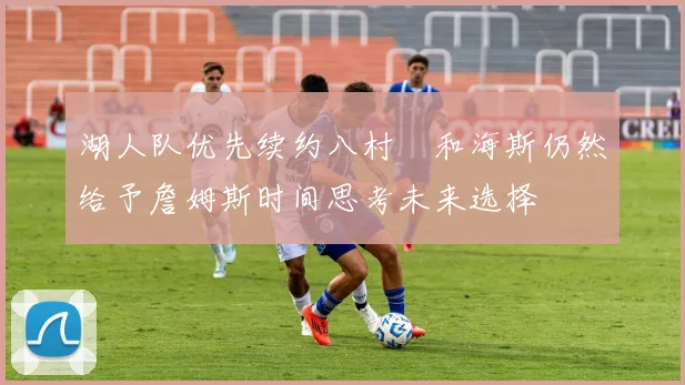 湖人队优先续约八村塁和海斯仍然给予詹姆斯时间思考未来选择