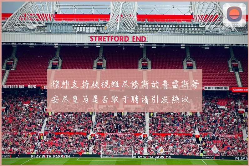 穆帅支持歧视维尼修斯的普雷斯蒂安尼皇马是否敢于聘请引发热议