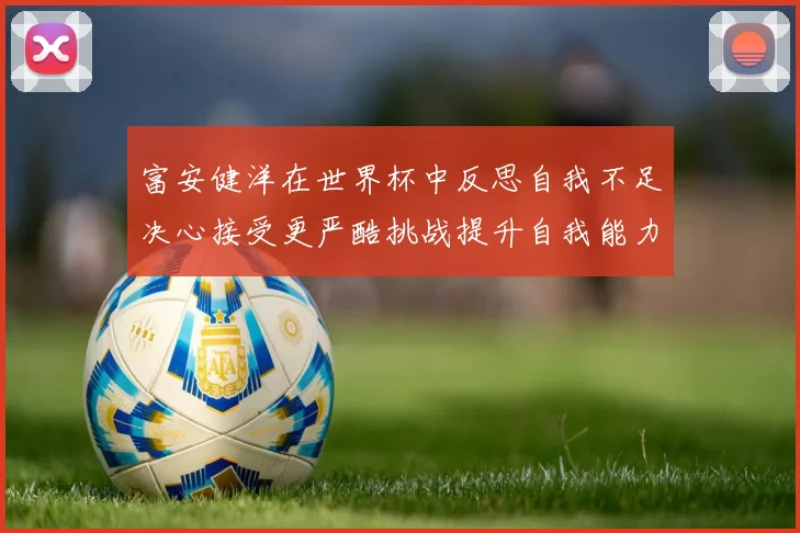 富安健洋在世界杯中反思自我不足决心接受更严酷挑战提升自我能力