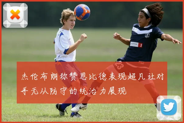 杰伦布朗称赞恩比德表现超凡让对手无从防守的统治力展现