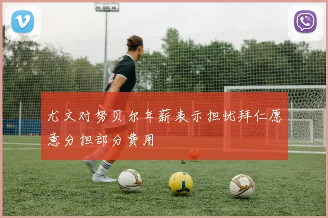 尤文对努贝尔年薪表示担忧拜仁愿意分担部分费用