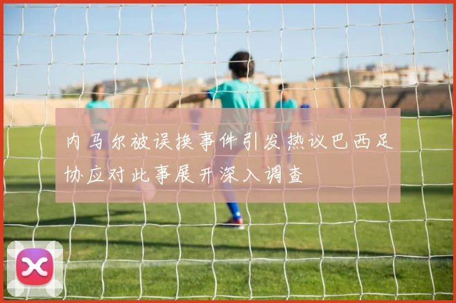 内马尔被误换事件引发热议巴西足协应对此事展开深入调查
