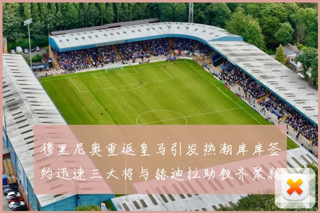 穆里尼奥重返皇马引发热潮库库签约迅速三大将与赫迪拉助教齐聚新阵容