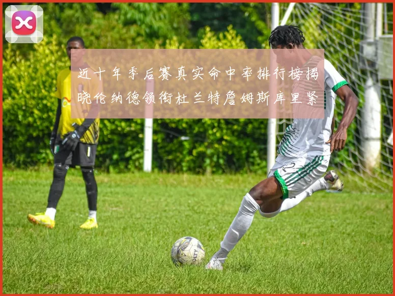 近十年季后赛真实命中率排行榜揭晓伦纳德领衔杜兰特詹姆斯库里紧随其后