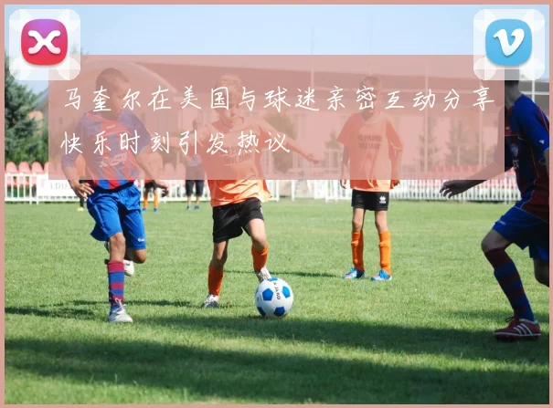 马奎尔在美国与球迷亲密互动分享快乐时刻引发热议