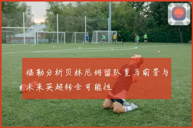 福勒分析贝林厄姆留队皇马前景与未来英超转会可能性