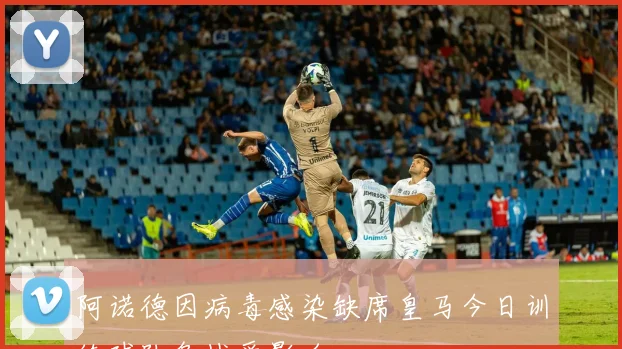 阿诺德因病毒感染缺席皇马今日训练球队备战受影响