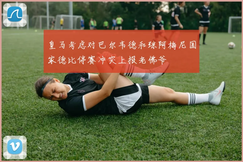 皇马考虑对巴尔韦德和琼阿梅尼国家德比停赛冲突上报老佛爷