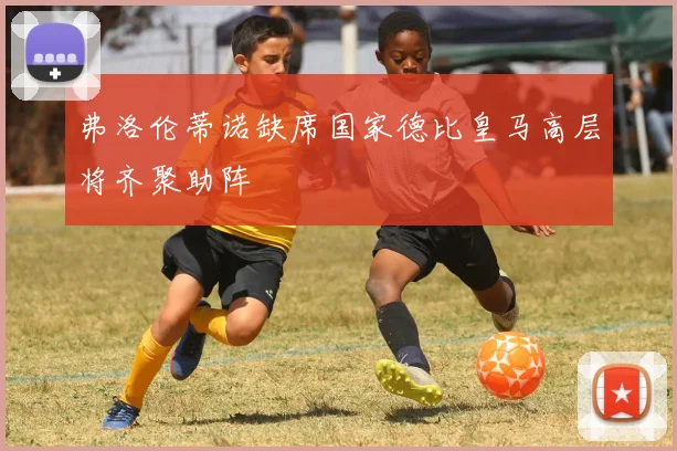 弗洛伦蒂诺缺席国家德比皇马高层将齐聚助阵