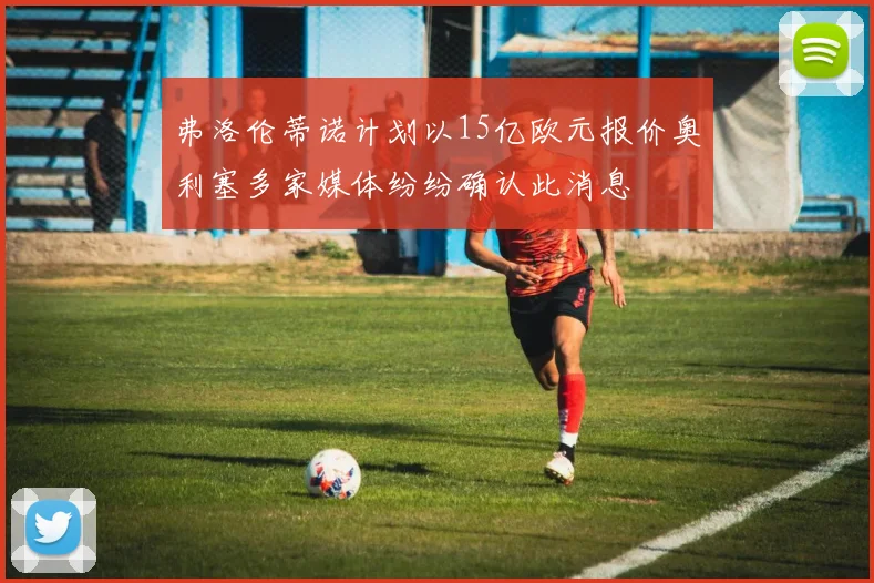 弗洛伦蒂诺计划以15亿欧元报价奥利塞多家媒体纷纷确认此消息