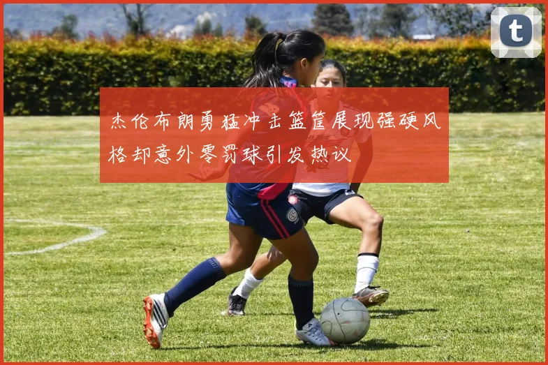 杰伦布朗勇猛冲击篮筐展现强硬风格却意外零罚球引发热议