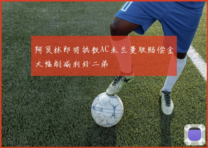 阿莫林即将执教AC米兰曼联赔偿金大幅削减利好二弟
