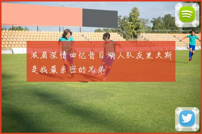 浓眉深情回忆昔日湖人队友里夫斯是我最亲密的兄弟