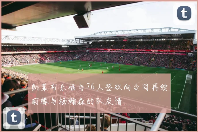 凯莱布乐福与76人签双向合同再续前缘与杨瀚森的队友情