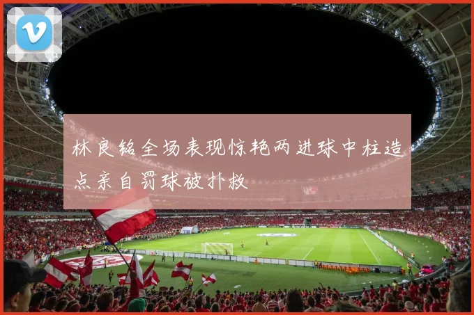 林良铭全场表现惊艳两进球中柱造点亲自罚球被扑救