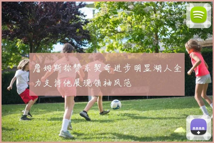 詹姆斯称赞东契奇进步明显湖人全力支持他展现领袖风范