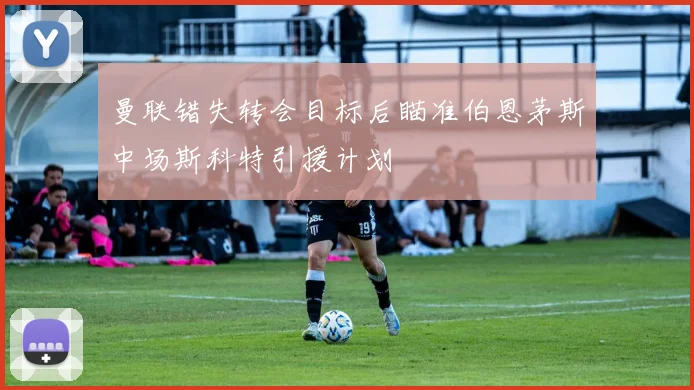 曼联错失转会目标后瞄准伯恩茅斯中场斯科特引援计划