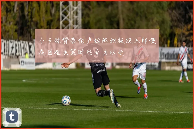 小卡称赞泰伦卢始终积极投入即便在困难决策时也全力以赴