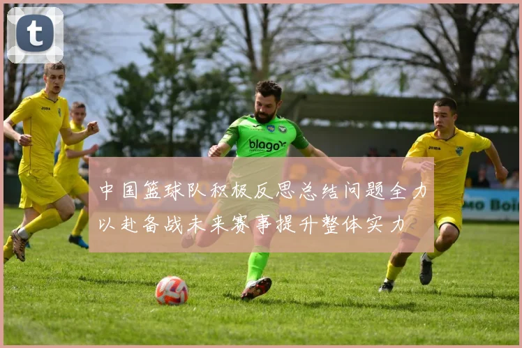 中国篮球队积极反思总结问题全力以赴备战未来赛事提升整体实力