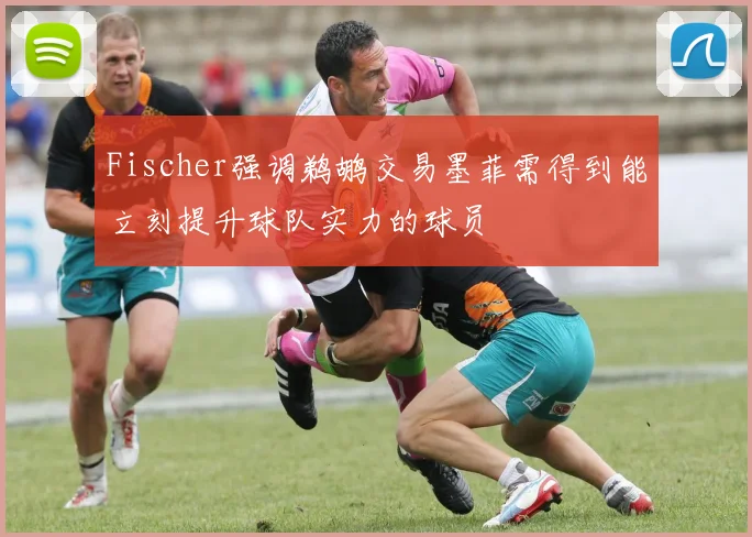 Fischer强调鹈鹕交易墨菲需得到能立刻提升球队实力的球员