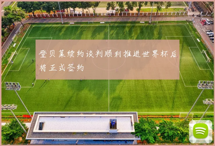 登贝莱续约谈判顺利推进世界杯后将正式签约