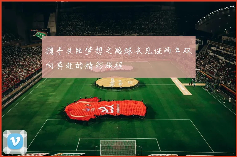携手共绘梦想之路球衣见证两年双向奔赴的精彩旅程