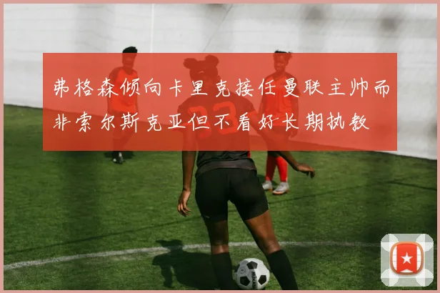 弗格森倾向卡里克接任曼联主帅而非索尔斯克亚但不看好长期执教