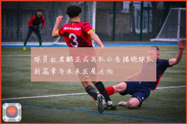 球员杜君鹏正式离队公告揭晓球队新篇章与未来发展方向