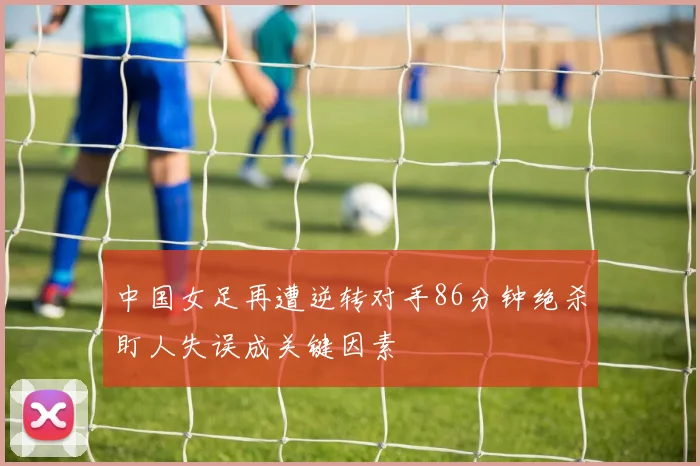 中国女足再遭逆转对手86分钟绝杀盯人失误成关键因素
